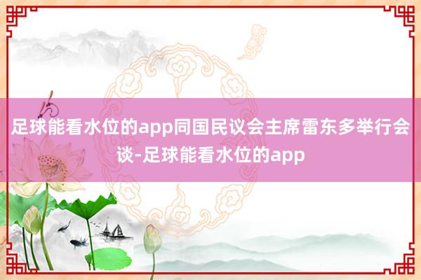 足球能看水位的app同国民议会主席雷东多举行会谈-足球能看水位的app