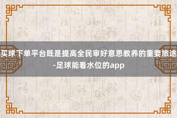 买球下单平台既是提高全民审好意思教养的重要旅途-足球能看水位的app