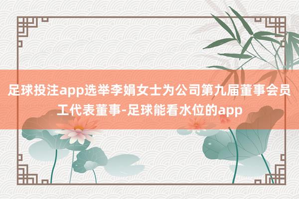 足球投注app选举李娟女士为公司第九届董事会员工代表董事-足球能看水位的app