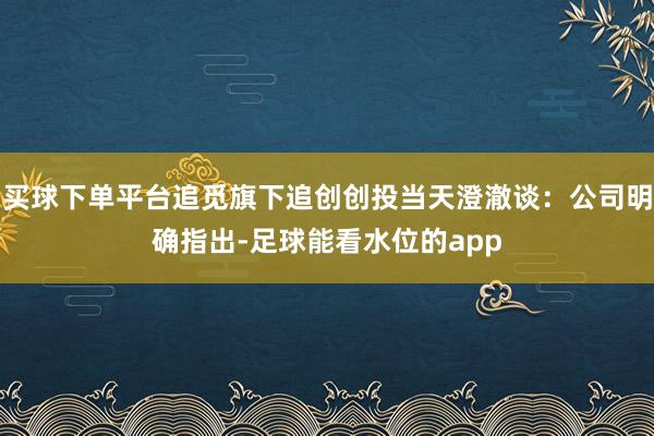 买球下单平台追觅旗下追创创投当天澄澈谈：公司明确指出-足球能看水位的app